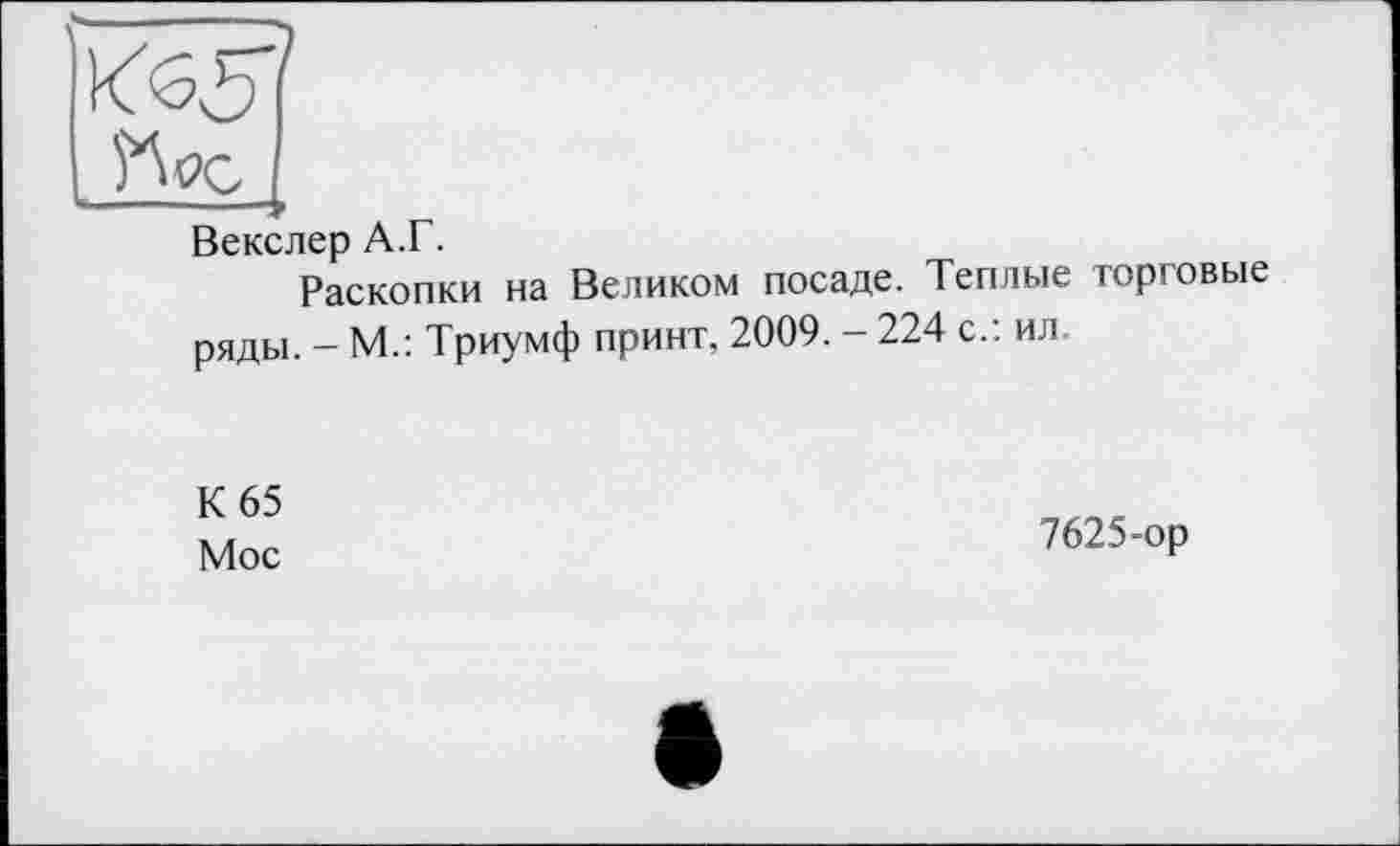 ﻿Векслер А.Г.
Раскопки на Великом посаде. Теплые торговые ряды. - М.: Триумф принт, 2009. - 224 с.: ил.
К 65
Мос
7625-ор